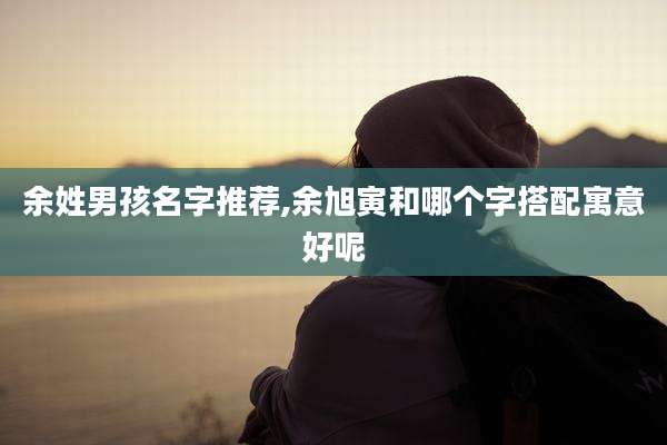 余姓男孩名字推荐,余旭寅和哪个字搭配寓意好呢