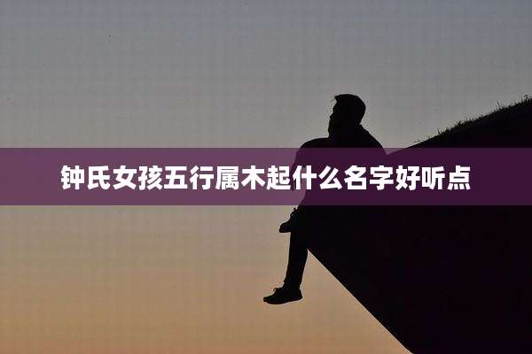 钟氏女孩五行属木起什么名字好听点
