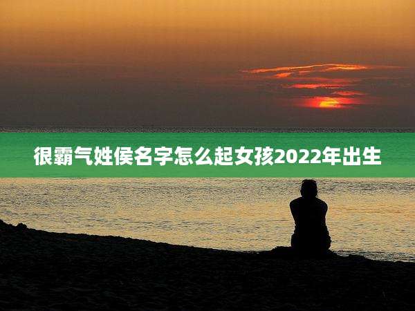 很霸气姓侯名字怎么起女孩2022年出生