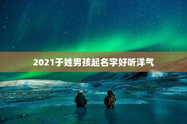2021于姓男孩起名字好听洋气